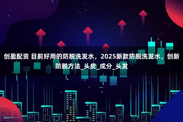 创盈配资 目前好用的防脱洗发水，2025新款防脱洗发水，创新防脱方法_头皮_成分_头发