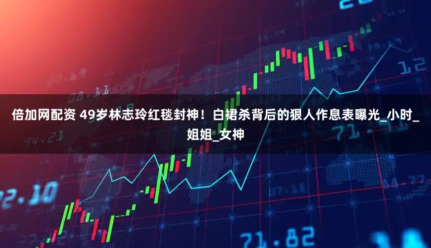 倍加网配资 49岁林志玲红毯封神！白裙杀背后的狠人作息表曝光_小时_姐姐_女神