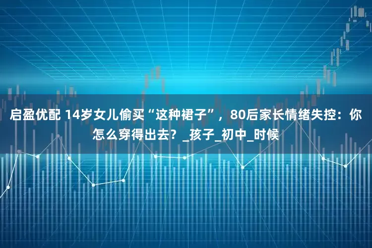 启盈优配 14岁女儿偷买“这种裙子”，80后家长情绪失控：你怎么穿得出去？_孩子_初中_时候