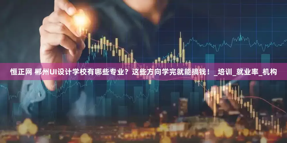 恒正网 郴州UI设计学校有哪些专业？这些方向学完就能搞钱！_培训_就业率_机构