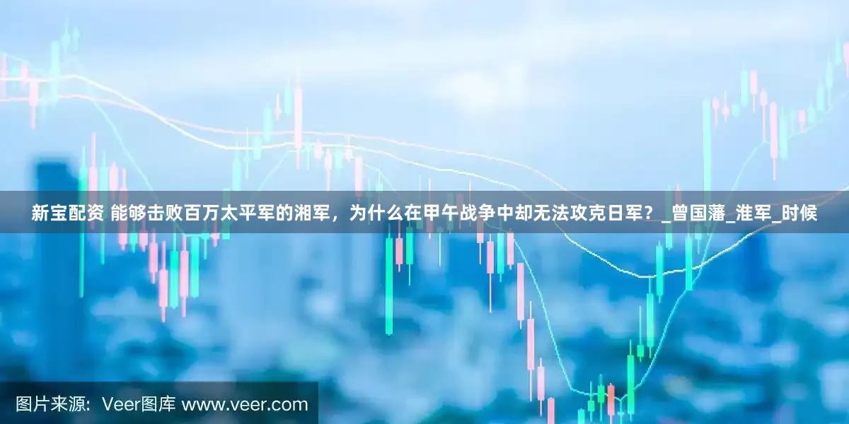 新宝配资 能够击败百万太平军的湘军，为什么在甲午战争中却无法攻克日军？_曾国藩_淮军_时候