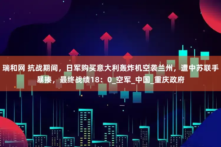 瑞和网 抗战期间，日军购买意大利轰炸机空袭兰州，遭中苏联手暴揍，最终战绩18：0_空军_中国_重庆政府