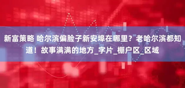 新富策略 哈尔滨偏脸子新安埠在哪里？老哈尔滨都知道！故事满满的地方_字片_棚户区_区域