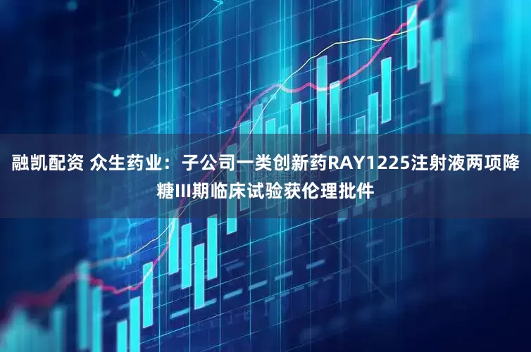 融凯配资 众生药业：子公司一类创新药RAY1225注射液两项降糖III期临床试验获伦理批件