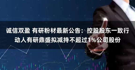 诚信双盈 有研粉材最新公告：控股股东一致行动人有研鼎盛拟减持不超过1%公司股份