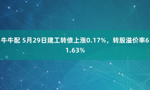 牛牛配 5月29日建工转债上涨0.17%，转股溢价率61.63%