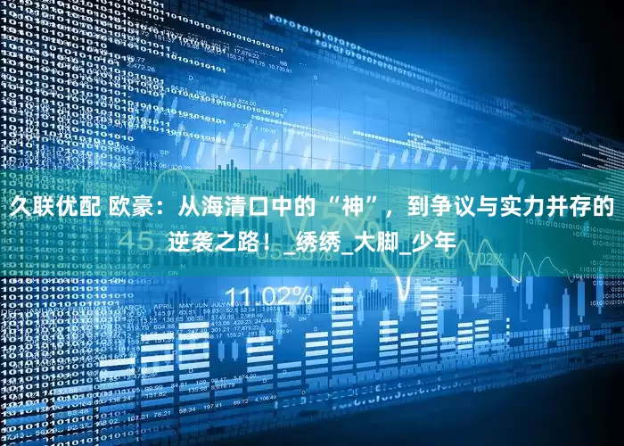 久联优配 欧豪：从海清口中的 “神”，到争议与实力并存的逆袭之路！_绣绣_大脚_少年