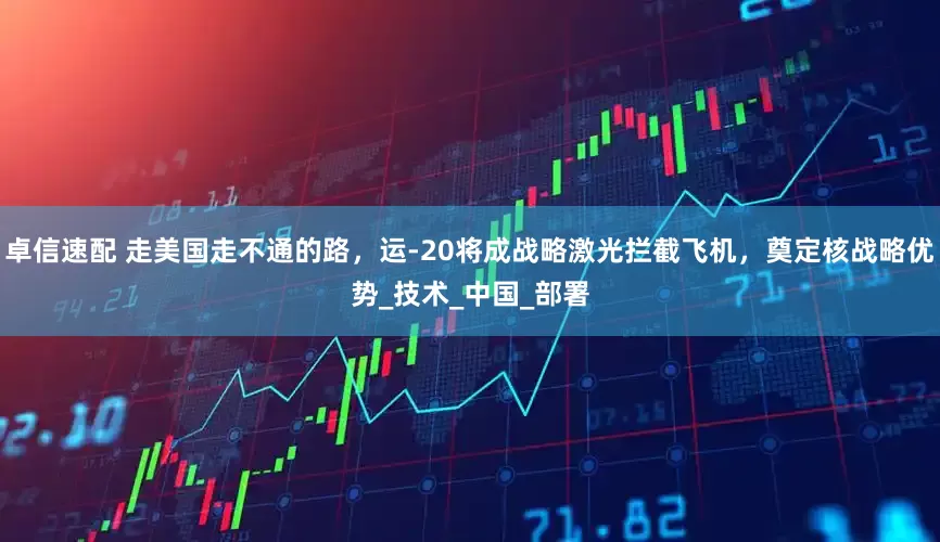 卓信速配 走美国走不通的路，运-20将成战略激光拦截飞机，奠定核战略优势_技术_中国_部署