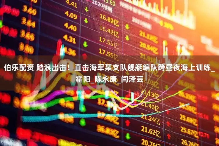 伯乐配资 踏浪出击！直击海军某支队舰艇编队跨昼夜海上训练_霍阳_陈永康_闫泽芸