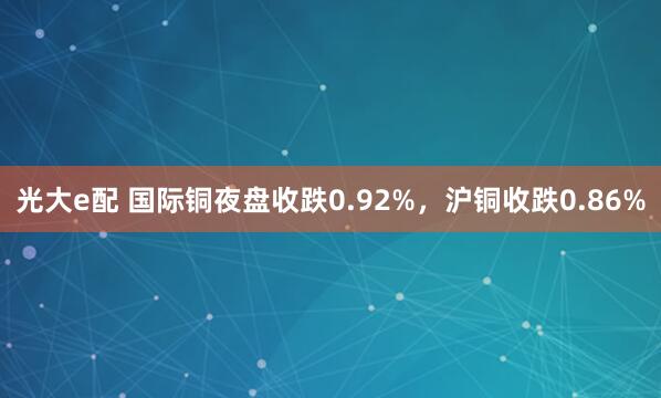 光大e配 国际铜夜盘收跌0.92%，沪铜收跌0.86%