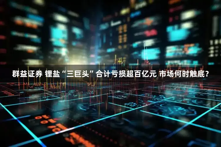 群益证券 锂盐“三巨头”合计亏损超百亿元 市场何时触底？