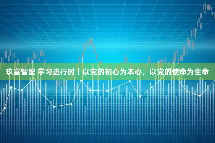 玖富智配 学习进行时丨以党的初心为本心，以党的使命为生命