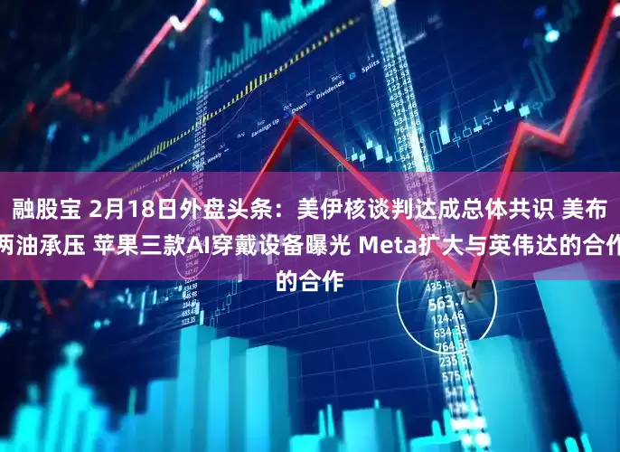 融股宝 2月18日外盘头条：美伊核谈判达成总体共识 美布两油承压 苹果三款AI穿戴设备曝光 Meta扩大与英伟达的合作
