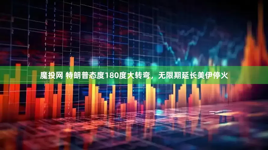 魔投网 特朗普态度180度大转弯，无限期延长美伊停火