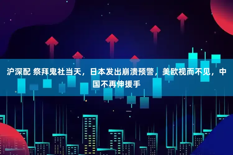沪深配 祭拜鬼社当天，日本发出崩溃预警，美欧视而不见，中国不再伸援手